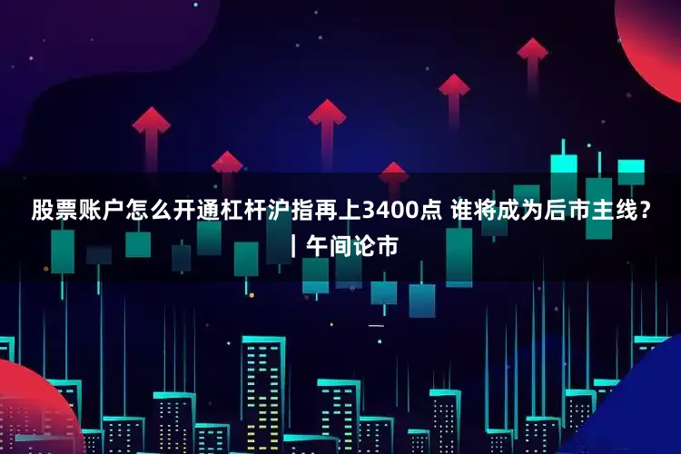 股票账户怎么开通杠杆沪指再上3400点 谁将成为后市主线？｜午间论市
